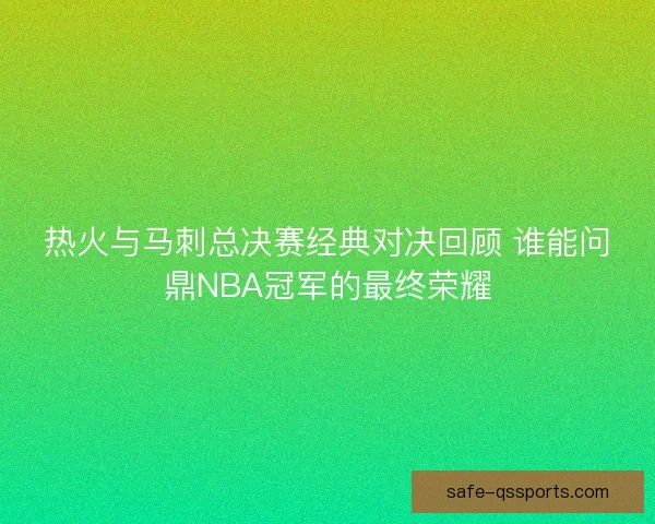 热火与马刺总决赛经典对决回顾 谁能问鼎NBA冠军的最终荣耀