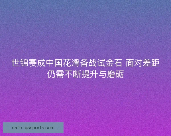 世锦赛成中国花滑备战试金石 面对差距仍需不断提升与磨砺